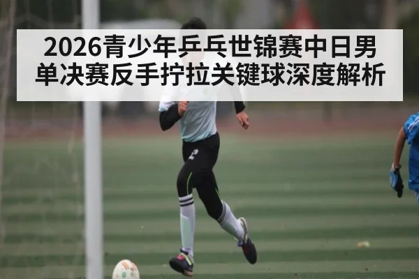 2026青少年乒乓世锦赛中日男单决赛反手拧拉关键球深度解析