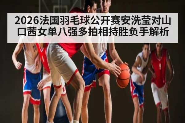 2026法国羽毛球公开赛安洗莹对山口茜女单八强多拍相持胜负手解析